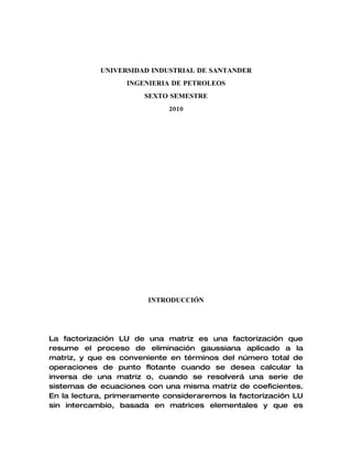 UNIVERSIDAD INDUSTRIAL DE SANTANDER
                  INGENIERIA DE PETROLEOS
                       SEXTO SEMESTRE
                             2010




                        INTRODUCCIÓN




La factorización LU de una matriz es una factorización que
resume el proceso de eliminación gaussiana aplicado a la
matriz, y que es conveniente en términos del número total de
operaciones de punto flotante cuando se desea calcular la
inversa de una matriz o, cuando se resolverá una serie de
sistemas de ecuaciones con una misma matriz de coeficientes.
En la lectura, primeramente consideraremos la factorización LU
sin intercambio, basada en matrices elementales y que es
 