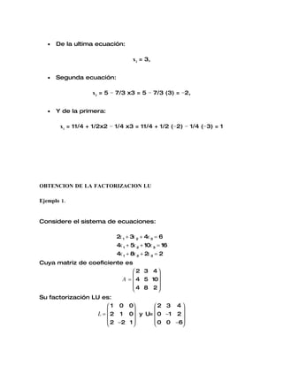 •   De la ultima ecuación:

                                   x3 = 3,


   •   Segunda ecuación:

                   x2 = 5 − 7/3 x3 = 5 − 7/3 (3) = −2,


   •   Y de la primera:

        x1 = 11/4 + 1/2x2 − 1/4 x3 = 11/4 + 1/2 (−2) − 1/4 (−3) = 1




OBTENCION DE LA FACTORIZACION LU

Ejemplo 1.


Considere el sistema de ecuaciones:

                            2 1 + 3 2 + 4x 3 = 6
                             x     x
                            4x 1 + 5 2 + 10x 3 = 16
                                    x
                            4x 1 + 8x 2 + 2 3 = 2
                                           x
Cuya matriz de coeficiente es
                                  2 3 4
                                         
                              A =  4 5 10
                                  4 8 2
                                         
Su factorización LU es:
                        1 0 0      2 3 4 
                                           
                   L =  2 1 0 y U=  0 −1 2 
                        2 −2 1      0 0 −6
                                           
 