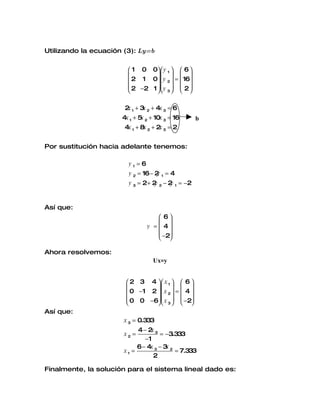 Utilizando la ecuación (3): Ly=b


                         1 0 0 y 1   6 
                                   
                         2 1 0 y 2  =  16
                         2 −2 1  y   2 
                                 3   

                       2 1 + 3 2 + 4x 3 = 6
                        x     x
                      4x 1 + 5 2 + 10x 3 = 16
                              x                     b
                       4x 1 + 8x 2 + 2 3 = 2
                                      x


Por sustitución hacia adelante tenemos:

                        y1=6
                        y 2 = 16 − 2 1 = 4
                                    y
                        y 3 = 2 + 2 2 − 2 1 = −2
                                   y     y


Así que:
                                     6
                                     
                                y =  4
                                     −2
                                     

Ahora resolvemos:
                                  Ux=y


                        2 3 4  x 1   6 
                                  
                        0 −1 2   x 2  =  4 
                        0 0 −6  x   −2
                                3  
Así que:
                       x 3 = 0.333
                            4− 2 3
                                 x
                       x2 =          = −3.333
                               −1
                            6 − 4x 3 − 3 2
                                        x
                       x1 =                = 7.333
                                  2

Finalmente, la solución para el sistema lineal dado es:
 