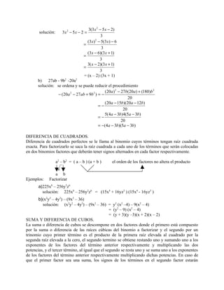 3(3 x 2 − 5 x − 2)
       solución:       3x 2 − 5x − 2 =
                                                3
                                      (3x ) − 5(3 x) − 6
                                           2
                                    =
                                                3
                                      (3x − 6)(3 x + 1)
                                    =
                                               3
                                      3( x − 2)(3 x + 1)
                                    =
                                               3
                                    = (x – 2) (3x + 1)
      b) 27ab - 9b2 -20a2
      solución: se ordena y se puede reducir el procedimiento
                                               (20a ) 2 − 27b(20a ) + (180)b 2
                 − (20a 2 − 27 ab + 9b 2 ) = −
                                                              20
                                               (20a − 15b)(20a − 12b)
                                           =−
                                                           20
                                               5(4a − 3b)4(5a − 3b)
                                           =−
                                                          20
                                           = −(4a − 3b)(5a − 3b)

DIFERENCIA DE CUADRADOS.
Diferencia de cuadrados perfectos se le llama al binomio cuyos términos tengan raíz cuadrada
exacta. Para factorizarlo se saca la raíz cuadrada a cada uno de los términos que serán colocadas
en dos binomios factores que deberán tener signos alternados en cada factor respectivamente.

                   a2 – b2 = ( a – b ) (a + b )       el orden de los factores no altera el producto

                a b
Ejemplos:    Factorizar
       a)225x8 – 256y2z6
         solución: 225x8 – 256y2z6 = (15x4 + 16yz3 ) (15x4 - 16yz3 )
       b)(x2y2 – 4y2) – (9x2 – 36)
          solución: (x2y2 – 4y2) – (9x2 – 36) = y2 (x2 –4) – 9(x2 – 4)
                                                  = (y2 – 9) (x2 – 4)
                                                  = (y + 3)(y –3)(x + 2)(x – 2)
SUMA Y DIFERENCIA DE CUBOS.
La suma o diferencia de cubos se descompone en dos factores donde el primero está compuesto
por la suma o diferencia de las raíces cúbicas del binomio a factorizar y el segundo por un
trinomio cuyo primer término es el producto de la primera raíz elevada al cuadrado por la
segunda raíz elevada a la cero, el segundo termino se obtiene restando uno y sumando uno a los
exponentes de los factores del término anterior respectivamente y multiplicando las dos
potencias, y el tercer término, al igual que el segundo se resta uno y se suma uno a los exponentes
de los factores del término anterior respectivamente multiplicando dichas potencias. En caso de
que el primer factor sea una suma, los signos de los términos en el segundo factor estarán
 