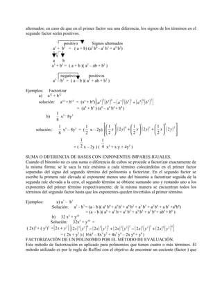 alternados; en caso de que en el primer factor sea una diferencia, los signos de los términos en el
segundo factor serán positivos.

                         positivo      Signos alternados
                    a + b = ( a + b) (a b - a1 b1 + a0 b2)
                        33             2 0

                        3

                    a    b
                   a + b = ( a + b )( a2 – ab + b2 )
                    3   3



                         negativo         positivos
                    a3 – b3 = ( a – b )( a2 + ab + b2 )

Ejemplos: Factorizar
      a) a12 + b12
                                                   [
      solución: a12 + b12 = (a4 + b4) ( a 4 ) ( b 4 ) − ( a 4 ) ( b 4 ) + ( a 4 ) ( b 4 )
                                             2       0         1       1         0        2
                                                                                             ]
                            = (a4 + b4 ) (a8 – a4 b4 + b8 )
               1 3– 3
          b)      x 8y
               8
                 1 3             1              1  2                1 
                                                                               1
                                                                                            1 
                                                                                                 0
                                                                                                     
                   x – 8y = ( x – 2y)  x  ( 2 y ) +  x  ( 2 y ) +  x  ( 2 y ) 
                          3                                      0                     1           2
    solución :
                 8               2              2 
                                                                      2                  2      
                                                                                                     
                             1              1
                         = ( 2 x – 2y ) ( 4 x2 + x y + 4y2 )

SUMA O DIFERENCIA DE BASES CON EXPONENTES IMPARES IGUALES.
Cuando el binomio no es una suma o diferencia de cubos se procede a factorizar exactamente de
la misma forma; se le saca la raíz enésima a cada término colocándolas en el primer factor
separadas del signo del segundo término del polinomio a factorizar. En el segundo factor se
escribe la primera raíz elevada al exponente menos uno del binomio a factorizar seguida de la
segunda raíz elevada a la cero, el segundo término se obtiene sumando uno y restando uno a los
exponentes del primer término respectivamente; de la misma manera se encuentran todos los
términos del segundo factor hasta que los exponentes queden invertidos al primer término.

Ejemplos:          a) a7 – b7
                Solución: a7 – b7 = (a – b )( a6 b0 + a5 b1 + a4 b2 + a3 b3 + a2 b4 + a b5 +a0b6)
                                            = (a – b )( a6 + a5 b + a4 b2 + a3 b3 + a2 b4 + ab5 + b6 )
                b) 32 x5 + y10
                Solución: 32x5 + y10 =
                    [          ][            0                   1                   2                  3
                                                                                                            ]
( 2x)5 + ( y2)5 = 2 x + y 2 ( 2 x ) 4 ( y 2 ) − ( 2 x ) 3 ( y 2 ) + ( 2 x ) 2 ( y 2 ) − ( 2 x )1 ( y 2 ) + ( 2 x ) 0 ( y 2 )
                                                                                                                             4


                      = ( 2x + y2 ) ( 16x4 – 8x3 y2 + 4x2 y4 – 2x y6 + y8 )
FACTORIZACIÓN DE UN POLINOMIO POR EL MÉTODO DE EVALUACIÓN.
Este método de factorización es aplicado para polinomios que tienen cuatro o más términos. El
método utilizado es por le regla de Ruffini con el objetivo de encontrar un cociente (factor ) que
 