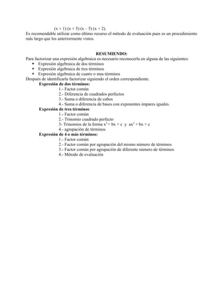 (x + 1) (x + 5) (x – 5) (x + 2).
Es recomendable utilizar como último recurso el método de evaluación pues es un procedimiento
más largo que los anteriormente vistos.


                                         RESUMIENDO:
Para factorizar una expresión algebraica es necesario reconocerla en alguna de las siguientes:
    Expresión algebraica de dos términos
    Expresión algebraica de tres términos
    Expresión algebraica de cuatro o mas términos
Después de identificarla factorizar siguiendo el orden correspondiente.
       Expresión de dos términos:
                   1.- Factor común
                   2.- Diferencia de cuadrados perfectos
                   3.- Suma o diferencia de cubos
                   4.- Suma o diferencia de bases con exponentes impares iguales.
       Expresión de tres términos:
                   1.- Factor común
                   2.- Trinomio cuadrado perfecto
                   3- Trinomios de la forma x2 + bx + c y ax2 + bx + c
                   4.- agrupación de términos
       Expresión de 4 o más términos:
                   1.- Factor común
                   2.- Factor común por agrupación del mismo número de términos
                   3.- Factor común por agrupación de diferente número de términos
                   4.- Método de evaluación
 