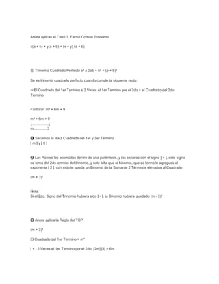 Ahora aplicas el Caso 3, Factor Común Polinomio

x(a + b) + y(a + b) = (x + y) (a + b)




➄ Trinomio Cuadrado Perfecto a² ± 2ab + b² = (a + b)²

Se es trinomio cuadrado perfecto cuando cumple la siguiente regla:

☞El Cuadrado del 1er Termino ± 2 Veces el 1er Termino por el 2do + el Cuadrado del 2do
Termino


Factorar: m² + 6m + 9

m² + 6m + 9
↓…………..↓
m..............3

➊ Sacamos la Raíz Cuadrada del 1er y 3er Término
[m]y[3]



➋ Las Raíces las acomodas dentro de una paréntesis, y las separas con el signo [ + ], este signo
se toma del 2do termino del trinomio, y solo falta que al binomio, que se formo le agregues el
exponente [ 2 ], con esto te queda un Binomio de la Suma de 2 Términos elevados al Cuadrado

(m + 3)²


Nota:
Si el 2do. Signo del Trinomio hubiera sido [ - ], tu Binomio hubiera quedado (m - 3)²




➌ Ahora aplica la Regla del TCP

(m + 3)²

El Cuadrado del 1er Termino = m²

[ + ] 2 Veces el 1er Termino por el 2do; [2m] [3] = 6m
 