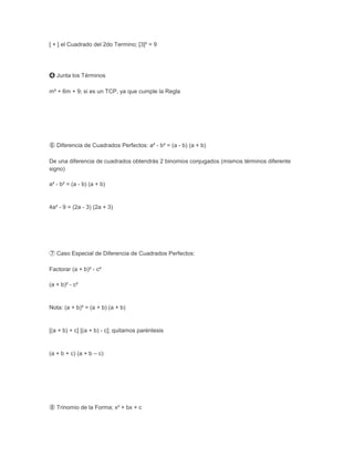 [ + ] el Cuadrado del 2do Termino; [3]² = 9




➍ Junta los Términos

m² + 6m + 9; si es un TCP, ya que cumple la Regla




➅ Diferencia de Cuadrados Perfectos: a² - b² = (a - b) (a + b)

De una diferencia de cuadrados obtendrás 2 binomios conjugados (mismos términos diferente
signo)

a² - b² = (a - b) (a + b)


4a² - 9 = (2a - 3) (2a + 3)




➆ Caso Especial de Diferencia de Cuadrados Perfectos:

Factorar (a + b)² - c²

(a + b)² - c²


Nota: (a + b)² = (a + b) (a + b)


[(a + b) + c] [(a + b) - c]; quitamos paréntesis


(a + b + c) (a + b – c)




➇ Trinomio de la Forma; x² + bx + c
 