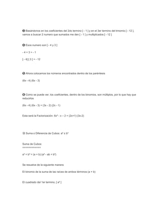 ➌ Basándonos en los coeficientes del 2do termino [ - 1 ] y en el 3er termino del trinomio [ - 12 ],
vamos a buscar 2 numero que sumados me den [ - 1 ] y multiplicados [ - 12 ]



➍ Esos numero son [ - 4 y 3 ]

-4+3=-1

[ - 4] [ 3 ] = - 12




➎ Ahora colocamos los números encontrados dentro de los paréntesis

(6x - 4) (6x - 3)




➏ Como se puede ver, los coeficientes, dentro de los binomios, son múltiplos, por lo que hay que
reducirlos

(6x - 4) (6x - 3) = (3x - 2) (2x - 1)


Esta será la Factorización: 6x² - x – 2 = (2x+1) (3x-2)




➉ Suma o Diferencia de Cubos: a³ ± b³



Suma de Cubos:
============

a³ + b³ = (a + b) (a² - ab + b²)


Se resuelve de la siguiente manera

El binomio de la suma de las raíces de ambos términos (a + b)


El cuadrado del 1er termino, [ a² ]
 
