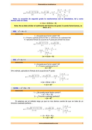 Matemáticas Académicas
www.aulamatematica.com 3
x =
22
62411
·
)(
=
4
4811 
=
4
71
=













2
4
8
4
71
2
3
4
6
4
71
Nota: La ecuación de segundo grado la resolveremos con la calculadora, tal y como
hemos visto en clase.
= 2·(x + 3/2)·(x – 2)
Nota: No se debe olvidar el coeficiente del término de grado 2 cuando factoricemos, es
decir, el 2.
052. x2
– 4x – 5
RESOLUCIÓN:
1.– ¿Se puede sacar factor común? NO
2.– ¿Trinomio cuadrado perfecto? NO 3.– ¿Diferencia de cuadrados? NO
4.– Aplicamos fórmula de ecuación de 2º grado para obtener las raíces:
x =
12
)5(14164


=
2
20164 
=
=
2
64 
=












5
2
64
1
2
2
2
64
(x + 1)·(x – 5)
053. x2
+ 4x + 4
RESOLUCIÓN:
1.– ¿Se puede sacar factor común? NO
2.– ¿Trinomio cuadrado perfecto?
(x + 2)2
Otro método, aplicando la fórmula de la ecuación de 2º grado:
x =
12
414164


=
2
16164 
=
2
04 
=










2
2
04
2
2
04
= (x + 2) (x + 2) =
= (x + 2)2
054. – x2
+ 8x – 16
RESOLUCIÓN:
1.– ¿Se puede sacar factor común?
– (x2
– 8x + 16)
2.– ¿Trinomio cuadrado perfecto?
– (x – 4)2
Si optamos por el método largo ya que no nos damos cuenta de que se trata de un
trinomio cuadrado perfecto…
x =
)1(2
)16()1(4648


=
2
64648


=
2
08


=












4
2
08
4
2
08
= – (x – 4) (x – 4) =
= – (x – 4)2
 