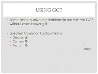 USING GCF
• Some times to solve the problems in our lives we GCF
  without even knowing it

• Greatest Common Factor means
  • Greatest          largest
  • Common            same
  • Factor            the numbers that are multiplied
                        together to make another number
 