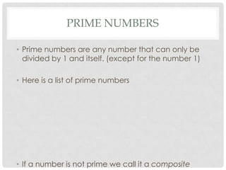 PRIME NUMBERS

• Prime numbers are any number that can only be
  divided by 1 and itself. (except for the number 1)

• Here is a list of prime numbers




• If a number is not prime we call it a composite
 
