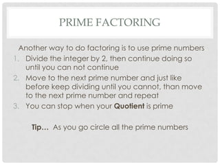 PRIME FACTORING

  Another way to do factoring is to use prime numbers
1. Divide the integer by 2, then continue doing so
   until you can not continue
2. Move to the next prime number and just like
   before keep dividing until you cannot, than move
   to the next prime number and repeat
3. You can stop when your Quotient is prime

     Tip… As you go circle all the prime numbers
 