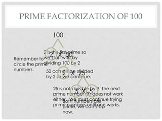 PRIME FACTORIZATION OF 100

                   100

               2 is the first prime so
                   2 X 50
               we start with by
Remember to
               dividing 100 by 2
circle the prime
numbers.        50 can still be divided
                       2 continue.
               by 2 so we
                          X 25

                   25 is not divisible by 2. The next
                              5 X 5
                   prime number (3) does not work
                   either. We must continue trying
                        Both numbers are
                   prime numberscan stop works.
                        prime, we until one
                        now.
 