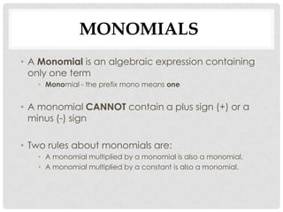 MONOMIALS
• A Monomial is an algebraic expression containing
  only one term
   • Monomial - the prefix mono means one


• A monomial CANNOT contain a plus sign (+) or a
  minus (-) sign

• Two rules about monomials are:
   • A monomial multiplied by a monomial is also a monomial.
   • A monomial multiplied by a constant is also a monomial.
 