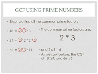 GCF USING PRIME NUMBERS

• Step two find all the common prime factors

• 18 = 2 * 3 * 3       • The common prime factors are:


• 24 = 2 * 2 * 2 * 3               2*3
• 66 = 2 * 3 * 11      • and 2 x 3 = 6
                       • As we saw before, the CGF
                         of 18, 24, and 66 is 6
 