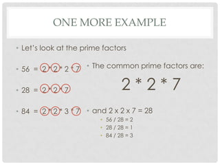 ONE MORE EXAMPLE

• Let’s look at the prime factors

• 56 = 2 * 2 * 2 * 7 • The common prime factors are:

• 28 = 2 * 2 * 7                 2*2*7
• 84 = 2 * 2 * 3 * 7 • and 2 x 2 x 7 = 28
                         • 56 / 28 = 2
                         • 28 / 28 = 1
                         • 84 / 28 = 3
 