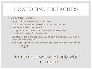 HOW TO FIND THE FACTORS
To find all the factors
  • start at 1 and divide your number
    • if it can be divided write both 1 and the quotient
  • move on to the number 2
    • again if it can be divided write 2 and the quotient
  • If not divisible by 2 move on to 3
  • Continue this process until you reach a number you have
    already written down
  • You can skip any numbers you are sure you can not divide
          • 76/5           111/2            99/7

     Remember we want only whole
              numbers
 