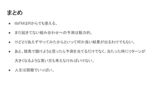 まとめ
● libFMはRからでも使える。
● まだ起きてない組み合わせへの予測は魅力的。
● けどとりあえずやってみたからといって何か良い結果が出るわけでもない。
● あと、競馬で儲けようと思ったら予測を当てるだけでなく、当たった時にリターンが
大きくなるような買い方も考えなければいけない。
● 人生は困難でいっぱい。
 
