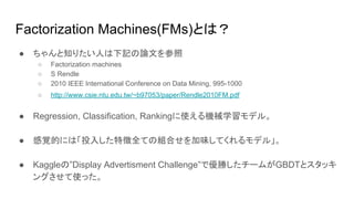 Factorization Machines(FMs)とは？
● ちゃんと知りたい人は下記の論文を参照
○ Factorization machines
○ S Rendle
○ 2010 IEEE International Conference on Data Mining, 995-1000
○ http://www.csie.ntu.edu.tw/~b97053/paper/Rendle2010FM.pdf
● Regression, Classification, Rankingに使える機械学習モデル。
● 感覚的には「投入した特徴全ての組合せを加味してくれるモデル」。
● Kaggleの”Display Advertisment Challenge”で優勝したチームがGBDTとスタッキ
ングさせて使った。
 