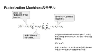 Factorization Machinesのモデル
global bias
普通の回帰式での
intercept
普通の回帰部分
n個の特徴。
全パターン交互作用項
の近似部分
Wがpositive definiteなmatrixであれば、十分な
サイズのkを持つmatrix,Vによって以下の様に分
解できる。
W = V・V^t
分解してモデルに代入すると求めるパラメーター
の数がn*kへと減るので計算が楽になる。
 