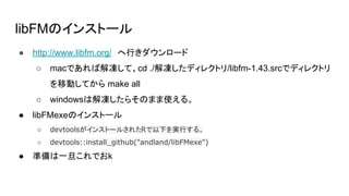 libFMのインストール
● http://www.libfm.org/　へ行きダウンロード
○ macであれば解凍して、cd ./解凍したディレクトリ/libfm-1.43.srcでディレクトリ
を移動してから make all
○ windowsは解凍したらそのまま使える。
● libFMexeのインストール
○ devtoolsがインストールされたRで以下を実行する。
○ devtools::install_github("andland/libFMexe")
● 準備は一旦これでおk
 