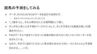 競馬の予測をしてみる
● データ：2014/3-2016/3のデータを地方中央問わず。
○ あるサイトからスクレイピングしました汗
● 1, 2着を1とし、それ以降を0とした分類問題として解く。
● オッズの人気による予測をベースラインとして、オッズ予測よりも精度の高い分類
器を作りたい。
● FMはデータ上で起きていなかった変数の組み合わせに対してもパラメーターが近
似されている。
● なので、今までに起きていなかった馬の組み合わせでのレースにもちゃんと予測値
を出せる。。。ハズ。
 