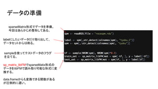 データの準備
sparseMatrix形式でデータを準備。
今回はあらかじめ整形してある。
labelにしたいデータだけ取り出して、
データセットからは削る。
sampleを使ってテストデータのフラグ
を立てる。
sp_matrix_libFMでsparseMatix形式の
データをlibFMで読み取り可能な形式に変
換する。
data.frameからも変換できる関数がある
が圧倒的に遅い。
 