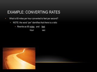 EXAMPLE: CONVERTING RATES
•   What is 65 miles per hour converted to feet per second?
     • NOTE: the word “per” identifies that there is a ratio
          • Rewrite as 65 miles and feet
                            hour          sec
 