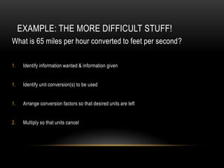 EXAMPLE: THE MORE DIFFICULT STUFF!
What is 65 miles per hour converted to feet per second?

1.    Identify information wanted & information given


1.    Identify unit conversion(s) to be used


1.    Arrange conversion factors so that desired units are left


2.    Multiply so that units cancel
 