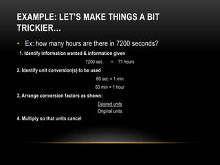 EXAMPLE: LET’S MAKE THINGS A BIT
TRICKIER…
• Ex: how many hours are there in 7200 seconds?
 1. Identify information wanted & information given
                                   7200 sec.    = ?? hours
2. Identify unit conversion(s) to be used
                                        60 sec = 1 min
                                       60 min = 1 hour
3. Arrange conversion factors as shown:
                                         Desired units
                                         Original units
4. Multiply so that units cancel
 