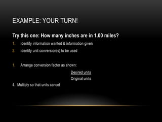 EXAMPLE: YOUR TURN!

Try this one: How many inches are in 1.00 miles?
1.   Identify information wanted & information given
2.   Identify unit conversion(s) to be used


1.   Arrange conversion factor as shown:
                                      Desired units
                                      Original units
4. Multiply so that units cancel
 
