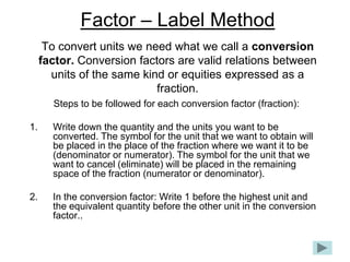 Factor – Label Method
      To convert units we need what we call a conversion
     factor. Conversion factors are valid relations between
       units of the same kind or equities expressed as a
                            fraction.
       Steps to be followed for each conversion factor (fraction):

1.     Write down the quantity and the units you want to be
       converted. The symbol for the unit that we want to obtain will
       be placed in the place of the fraction where we want it to be
       (denominator or numerator). The symbol for the unit that we
       want to cancel (eliminate) will be placed in the remaining
       space of the fraction (numerator or denominator).

2.     In the conversion factor: Write 1 before the highest unit and
       the equivalent quantity before the other unit in the conversion
       factor..
 