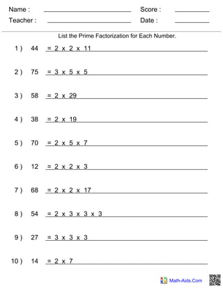 Name :
Teacher : Date :
Score :
Math-Aids.Com
List the Prime Factorization for Each Number.
1 ) 44 = 2 x 2 x 11
2 ) 75 = 3 x 5 x 5
3 ) 58 = 2 x 29
4 ) 38 = 2 x 19
5 ) 70 = 2 x 5 x 7
6 ) 12 = 2 x 2 x 3
7 ) 68 = 2 x 2 x 17
8 ) 54 = 2 x 3 x 3 x 3
9 ) 27 = 3 x 3 x 3
10 ) 14 = 2 x 7
 