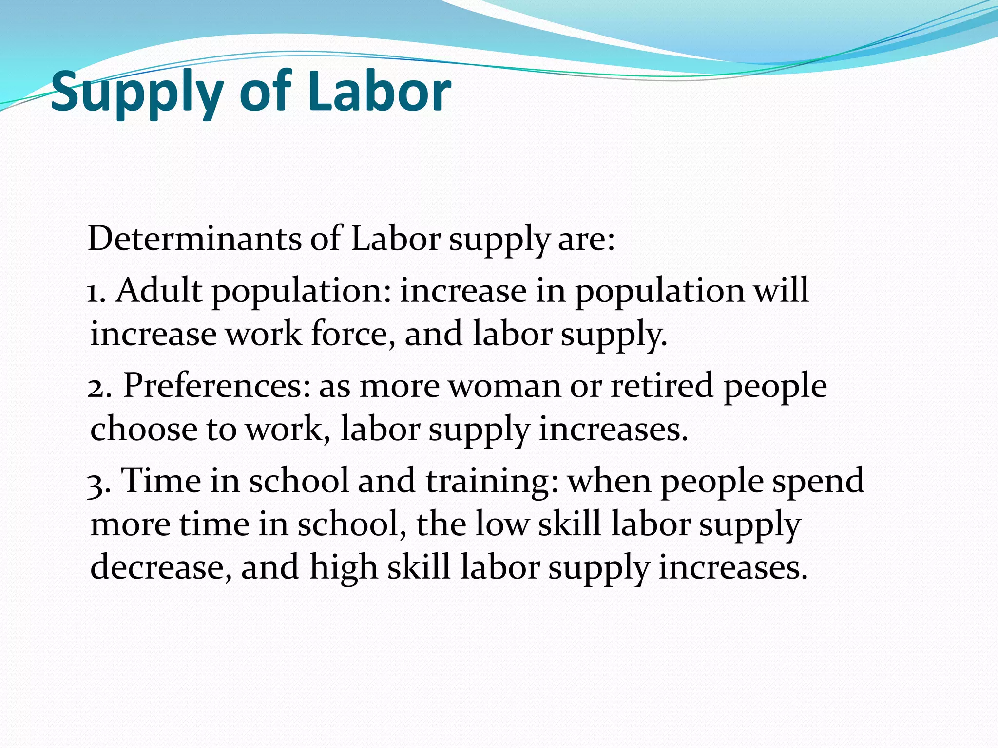 Supply of Labor

 Determinants of Labor supply are:
 1. Adult population: increase in population will
 increase work force, and labor supply.
 2. Preferences: as more woman or retired people
 choose to work, labor supply increases.
 3. Time in school and training: when people spend
 more time in school, the low skill labor supply
 decrease, and high skill labor supply increases.
 