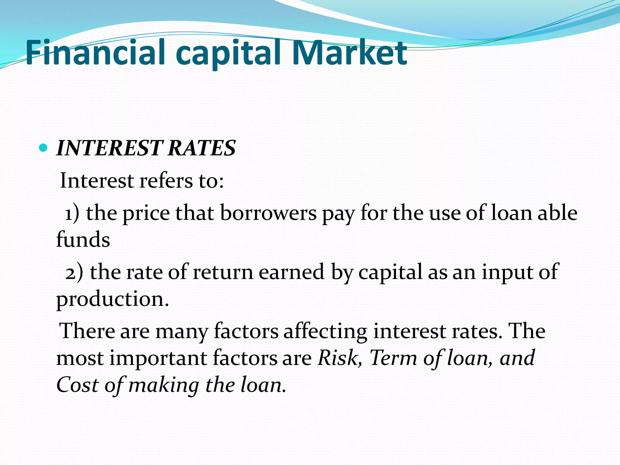 Financial capital Market

 INTEREST RATES
  Interest refers to:
   1) the price that borrowers pay for the use of loan able
 funds
   2) the rate of return earned by capital as an input of
 production.
 There are many factors affecting interest rates. The
 most important factors are Risk, Term of loan, and
 Cost of making the loan.
 
