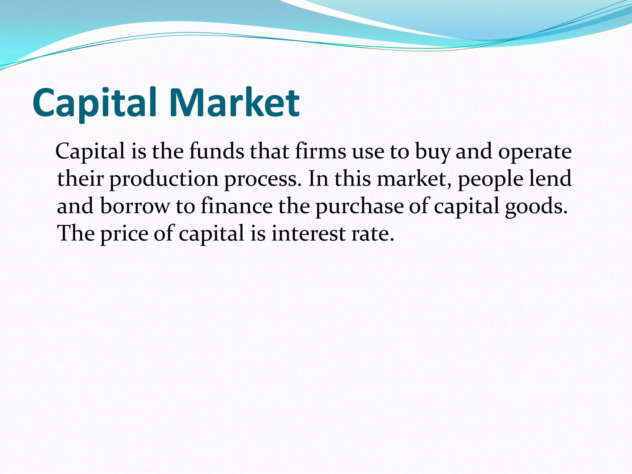 Capital Market
 Capital is the funds that firms use to buy and operate
 their production process. In this market, people lend
 and borrow to finance the purchase of capital goods.
 The price of capital is interest rate.
 
