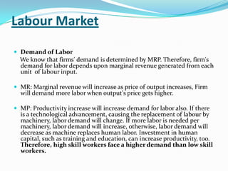 Labour Market

 Demand of Labor
  We know that firms' demand is determined by MRP. Therefore, firm's
  demand for labor depends upon marginal revenue generated from each
  unit of labour input.

 MR: Marginal revenue will increase as price of output increases, Firm
  will demand more labor when output's price gets higher.

 MP: Productivity increase will increase demand for labor also. If there
  is a technological advancement, causing the replacement of labour by
  machinery, labor demand will change. If more labor is needed per
  machinery, labor demand will increase, otherwise, labor demand will
  decrease as machine replaces human labor. Investment in human
  capital, such as training and education, can increase productivity, too.
  Therefore, high skill workers face a higher demand than low skill
  workers.
 