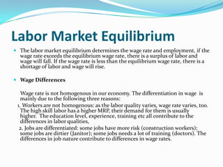 Labor Market Equilibrium
 The labor market equilibrium determines the wage rate and employment, if the
  wage rate exceeds the equilibrium wage rate, there is a surplus of labor and
  wage will fall. If the wage rate is less than the equilibrium wage rate, there is a
  shortage of labor and wage will rise.

 Wage Differences

   Wage rate is not homogenous in our economy. The differentiation in wage is
   mainly due to the following three reasons:
 1. Workers are not homogenous: as the labor quality varies, wage rate varies, too.
   The high skill labor has a higher MRP, their demand for them is usually
   higher. The education level, experience, training etc all contribute to the
   differences in labor qualities,
  2. Jobs are differentiated: some jobs have more risk (construction workers);
   some jobs are dirtier (Janitor); some jobs needs a lot of training (doctors). The
   differences in job nature contribute to differences in wage rates.
 