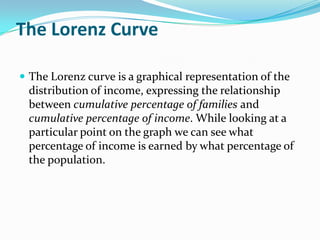 The Lorenz Curve

 The Lorenz curve is a graphical representation of the
 distribution of income, expressing the relationship
 between cumulative percentage of families and
 cumulative percentage of income. While looking at a
 particular point on the graph we can see what
 percentage of income is earned by what percentage of
 the population.
 