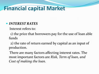 Financial capital Market

 INTEREST RATES
  Interest refers to:
   1) the price that borrowers pay for the use of loan able
 funds
   2) the rate of return earned by capital as an input of
 production.
 There are many factors affecting interest rates. The
 most important factors are Risk, Term of loan, and
 Cost of making the loan.
 