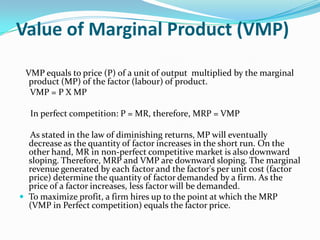 Value of Marginal Product (VMP)

 VMP equals to price (P) of a unit of output multiplied by the marginal
  product (MP) of the factor (labour) of product.
  VMP = P X MP

  In perfect competition: P = MR, therefore, MRP = VMP

  As stated in the law of diminishing returns, MP will eventually
  decrease as the quantity of factor increases in the short run. On the
  other hand, MR in non-perfect competitive market is also downward
  sloping. Therefore, MRP and VMP are downward sloping. The marginal
  revenue generated by each factor and the factor's per unit cost (factor
  price) determine the quantity of factor demanded by a firm. As the
  price of a factor increases, less factor will be demanded.
 To maximize profit, a firm hires up to the point at which the MRP
  (VMP in Perfect competition) equals the factor price.
 