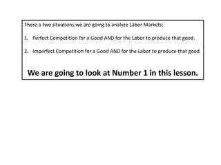 There a two situations we are going to analyze Labor Markets:
1. Perfect Competition for a Good AND for the Labor to produce that good.
2. Imperfect Competition for a Good AND for the Labor to produce that good
We are going to look at Number 1 in this lesson.
 