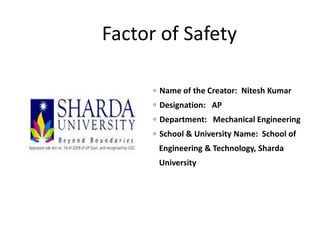 Factor of Safety
◦ Name of the Creator: Nitesh Kumar
◦ Designation: AP
◦ Department: Mechanical Engineering
◦ School & University Name: School of
Engineering & Technology, Sharda
University
 