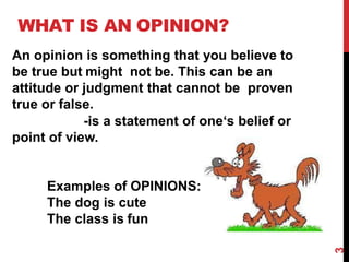 WHAT IS AN OPINION?
An opinion is something that you believe to
be true but might not be. This can be an
attitude or judgment that cannot be proven
true or false.
-is a statement of one‘s belief or
point of view.
Examples of OPINIONS:
The dog is cute
The class is fun
3
 