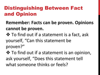 Distinguishing Between Fact
and Opinion
Remember: Facts can be proven. Opinions
cannot be proven.
❖ To find out if a statement is a fact, ask
yourself, “Can this statement be
proven?”
❖ To find out if a statement is an opinion,
ask yourself, “Does this statement tell
what someone thinks or feels?
 
