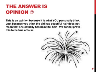 THE ANSWER IS
OPINION 
This is an opinion because it is what YOU personallythink.
Just because you think the girl has beautiful hair does not
mean that she actually has beautiful hair. We cannot prove
this to be true or false.
7
 