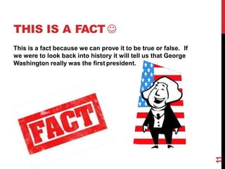 THIS IS A FACT 
This is a fact because we can prove it to be true or false. If
we were to look back into history it will tell us that George
Washington really was the first president.
11
 