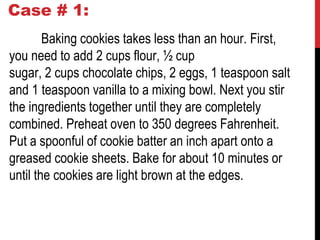 Case # 1:
Baking cookies takes less than an hour. First,
you need to add 2 cups flour, ½ cup
sugar, 2 cups chocolate chips, 2 eggs, 1 teaspoon salt
and 1 teaspoon vanilla to a mixing bowl. Next you stir
the ingredients together until they are completely
combined. Preheat oven to 350 degrees Fahrenheit.
Put a spoonful of cookie batter an inch apart onto a
greased cookie sheets. Bake for about 10 minutes or
until the cookies are light brown at the edges.
 