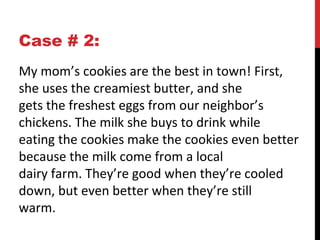 Case # 2:
My mom’s cookies are the best in town! First,
she uses the creamiest butter, and she
gets the freshest eggs from our neighbor’s
chickens. The milk she buys to drink while
eating the cookies make the cookies even better
because the milk come from a local
dairy farm. They’re good when they’re cooled
down, but even better when they’re still
warm.
 