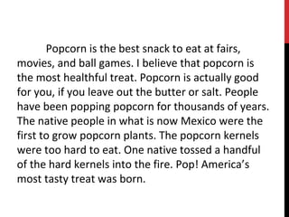 Popcorn is the best snack to eat at fairs,
movies, and ball games. I believe that popcorn is
the most healthful treat. Popcorn is actually good
for you, if you leave out the butter or salt. People
have been popping popcorn for thousands of years.
The native people in what is now Mexico were the
first to grow popcorn plants. The popcorn kernels
were too hard to eat. One native tossed a handful
of the hard kernels into the fire. Pop! America’s
most tasty treat was born.
 