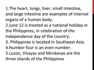 1.The heart, lungs, liver, small intestine,
and large intestine are examples of internal
organs of a human body.
2.June 12 is treated as a national holiday in
the Philippines, in celebration of the
independence day of the country.
3. Philippines is located in Southeast Asia.
4.Number four is an even number.
5.Luzon, Visayas and Mindanao are the
three islands of the Philippines
 