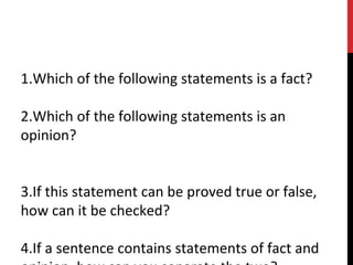 1.Which of the following statements is a fact?
2.Which of the following statements is an
opinion?
3.If this statement can be proved true or false,
how can it be checked?
4.If a sentence contains statements of fact and
 