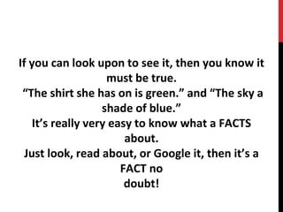 If you can look upon to see it, then you know it
must be true.
“The shirt she has on is green.” and “The sky a
shade of blue.”
It’s really very easy to know what a FACTS
about.
Just look, read about, or Google it, then it’s a
FACT no
doubt!
 